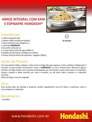 ARROZ INTEGRAL COM KANI
 E ESPINAFRE HONDASHI®

Ingredientes
1 colher (sopa) de óleo
1 cebola média cortada em pétalas                                      25 minutos
1 xícara (chá) de arroz integral cru
1 sachê de HONDASHI®
meia colher (chá) de sal
2 e meia xícaras (chá) de água (500 ml)
5 bastões de kani-kama cortados em rodelas
2 xícaras (chá) de folhas de espinafre, rasgadas (100 g)


Modo de Preparo
Em uma panela média, coloque o óleo e leve ao fogo alto para aquecer. Junte a cebola e refogue por 3
minutos, ou até murchar. Acrescente o arroz, o HONDASHI® e o sal, e misture bem. Adicione a água e
cozinhe, em fogo médio, com a panela semitampada, por 10 minutos. Junte o kani-kama e o espinafre,
tampe a panela e deixe cozinhar por mais 5 minutos, ou até secar todo o líquido e o espinafre
murchar.
Retire do fogo e sirva em seguida.


Dica
Esta receita além de colorida e atraente, contém ingredientes ricos em fibras e vitaminas, como o
arroz integral e o espinafre.


Rendimento
5 porções.




             www.hondashi.com.br
 