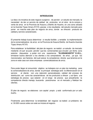 INTRODUCION
La idea o la iniciativa de este negocio surgieron, de percibir un estudio de mercado, la
necesidad de dar un servicio de calidad de productos en el rubro de la compra y
venta de arroz en la Provincia de Huaura y Distrito de Huacho, en una zona ubicada
en la Avenida Túpac Amaru N°315, gracias a los resultados del estudio mercado para
poner en marcha este plan de negocio de arroz, donde se ofrecerá producto de
calidad y servicio caracterizado.
El presente trabajo busca determinar si resulta factible y rentable la implementación
de la comercializadora de arroz en la Provincia de Huaura Distrito de Huacho Avenida
Túpac Amaru N°315.
Para establecer la factibilidad del plan de negocio se realizó un estudio de mercado
mediante el cual se pudo percibir que los comerciantes que circulan por dicha zona
estarían dispuestos a poder vivir una experiencia “ELGRANEADITO" E.I.R.L.,
brindaran buena atención a los clientes o los compradores de arroz , ya que los
mencionados son factores del cual carece la competencia directa que tenemos en la
zona en este caso son otras empresas comercializadoras de arroz.
Para poder llegar al consumidor objetivo se trabajara con un plan de marketing para
la comercializadora de arroz, donde la principal estrategia será la diferenciación en el
servicio al cliente con una (atención personalizada), calidad del proceso de
distribución, así como las características de los productos a ofrecer y se fijara una
estrategia de precios que estarán en el rango de precios que actualmente la
competencia directa maneja, buscando posicionarse en el mercado y fidelizar los
clientes.
El plan de negocio se elaborara con capital propio y está conformado por un solo
dueño.
Finalmente para determinar la rentabilidad del negocio se realizó un préstamo de
s/. 50.000 nuevos soles con este se iniciara el negocio.
 