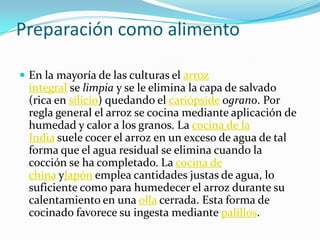 Preparación como alimento
 En la mayoría de las culturas el arroz
integral se limpia y se le elimina la capa de salvado
(rica en silicio) quedando el cariópside ograno. Por
regla general el arroz se cocina mediante aplicación de
humedad y calor a los granos. La cocina de la
India suele cocer el arroz en un exceso de agua de tal
forma que el agua residual se elimina cuando la
cocción se ha completado. La cocina de
china yJapón emplea cantidades justas de agua, lo
suficiente como para humedecer el arroz durante su
calentamiento en una olla cerrada. Esta forma de
cocinado favorece su ingesta mediante palillos.
 