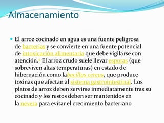 Almacenamiento
 El arroz cocinado en agua es una fuente peligrosa
de bacterias y se convierte en una fuente potencial
de intoxicación alimentaria que debe vigilarse con
atención.5 El arroz crudo suele llevar esporas (que
sobreviven altas temperaturas) en estado de
hibernación como labacillus cereus, que produce
toxinas que afectan al sistema gastrointestinal. Los
platos de arroz deben servirse inmediatamente tras su
cocinado y los restos deben ser mantenidos en
la nevera para evitar el crecimiento bacteriano
 