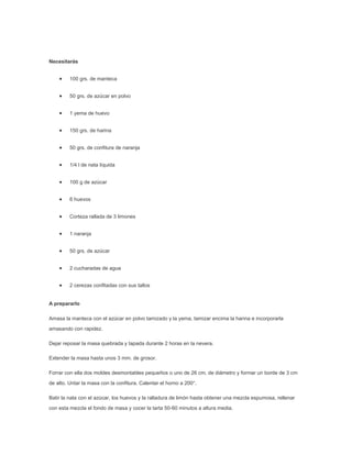 Necesitarás


         100 grs. de manteca


         50 grs. de azúcar en polvo


         1 yema de huevo


         150 grs. de harina


         50 grs. de confitura de naranja


         1/4 l de nata líquida


         100 g de azúcar


         6 huevos


         Corteza rallada de 3 limones


         1 naranja


         50 grs. de azúcar


         2 cucharadas de agua


         2 cerezas confitadas con sus tallos


A prepararlo

Amasa la manteca con el azúcar en polvo tamizado y la yema, tamizar encima la harina e incorporarla
amasando con rapidez.

Dejar reposar la masa quebrada y tapada durante 2 horas en la nevera.

Extender la masa hasta unos 3 mm. de grosor.

Forrar con ella dos moldes desmontables pequeños o uno de 26 cm. de diámetro y formar un borde de 3 cm
de alto. Untar la masa con la confitura. Calentar el horno a 200°.

Batir la nata con el azúcar, los huevos y la ralladura de limón hasta obtener una mezcla espumosa, rellenar
con esta mezcla el fondo de masa y cocer la tarta 50-60 minutos a altura media.
 