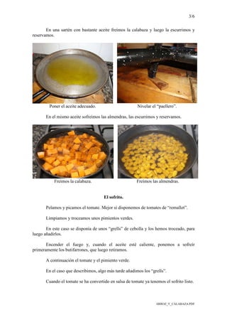 3/6
ARROZ_Y_CALABAZA.PDF
En una sartén con bastante aceite freímos la calabaza y luego la escurrimos y
reservamos.
Poner el aceite adecuado. Nivelar el “paellero”.
En el mismo aceite sofreímos las almendras, las escurrimos y reservamos.
Freímos la calabaza. Freímos las almendras.
El sofrito.
Pelamos y picamos el tomate. Mejor si disponemos de tomates de “remallet”.
Limpiamos y troceamos unos pimientos verdes.
En este caso se disponía de unos “grells” de cebolla y los hemos troceado, para
luego añadirlos.
Encender el fuego y, cuando el aceite esté caliente, ponemos a sofreír
primeramente los butifarrones, que luego retiramos.
A continuación el tomate y el pimiento verde.
En el caso que describimos, algo más tarde añadimos los “grells”.
Cuando el tomate se ha convertido en salsa de tomate ya tenemos el sofrito listo.
 