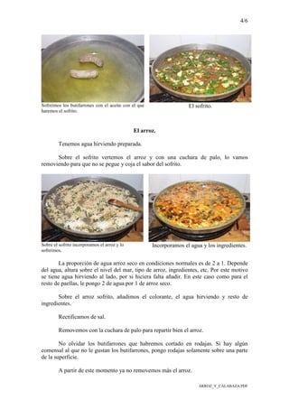 4/6
ARROZ_Y_CALABAZA.PDF
Sofreímos los butifarrones con el aceite con el que
haremos el sofrito.
El sofrito.
El arroz.
Tenemos agua hirviendo preparada.
Sobre el sofrito vertemos el arroz y con una cuchara de palo, lo vamos
removiendo para que no se pegue y coja el sabor del sofrito.
Sobre el sofrito incorporamos el arroz y lo
sofreímos.
Incorporamos el agua y los ingredientes.
La proporción de agua arroz seco en condiciones normales es de 2 a 1. Depende
del agua, altura sobre el nivel del mar, tipo de arroz, ingredientes, etc. Por este motivo
se tiene agua hirviendo al lado, por si hiciera falta añadir. En este caso como para el
resto de paellas, le pongo 2 de agua por 1 de arroz seco.
Sobre el arroz sofrito, añadimos el colorante, el agua hirviendo y resto de
ingredientes.
Rectificamos de sal.
Removemos con la cuchara de palo para repartir bien el arroz.
No olvidar los butifarrones que habremos cortado en rodajas. Si hay algún
comensal al que no le gustan los butifarrones, pongo rodajas solamente sobre una parte
de la superficie.
A partir de este momento ya no removemos más el arroz.
 