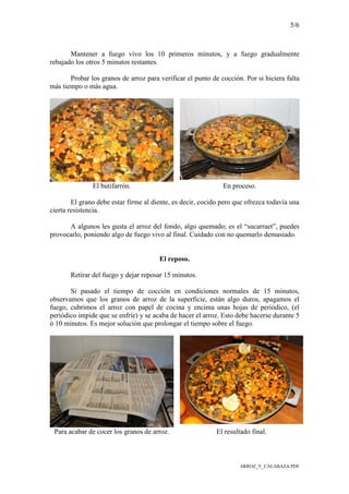 5/6
ARROZ_Y_CALABAZA.PDF
Mantener a fuego vivo los 10 primeros minutos, y a fuego gradualmente
rebajado los otros 5 minutos restantes.
Probar los granos de arroz para verificar el punto de cocción. Por si hiciera falta
más tiempo o más agua.
El butifarrón. En proceso.
El grano debe estar firme al diente, es decir, cocido pero que ofrezca todavía una
cierta resistencia.
A algunos les gusta el arroz del fondo, algo quemado; es el “sucarraet”, puedes
provocarlo, poniendo algo de fuego vivo al final. Cuidado con no quemarlo demasiado.
El reposo.
Retirar del fuego y dejar reposar 15 minutos.
Si pasado el tiempo de cocción en condiciones normales de 15 minutos,
observamos que los granos de arroz de la superficie, están algo duros, apagamos el
fuego, cubrimos el arroz con papel de cocina y encima unas hojas de periódico, (el
periódico impide que se enfríe) y se acaba de hacer el arroz. Esto debe hacerse durante 5
ó 10 minutos. Es mejor solución que prolongar el tiempo sobre el fuego.
Para acabar de cocer los granos de arroz. El resultado final.
 