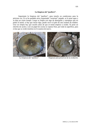 6/6
ARROZ_Y_CALABAZA.PDF
La limpieza del “paellero”.
Importante la limpieza del “paellero”, para tenerlo en condiciones para la
próxima vez. Si se ha quedado arroz requemado “socarraet” pegado, se le pone agua y
se deja un cierto tiempo. Luego se limpia con algo de detergente y estropajos que no
pulan el metal, si hay que rascar algo, puede servir el palo de una cuchara de madera.
Una vez limpio hay que secarlo antes de que el metal empiece a oxidar. Se pone un
chorrito de aceite y con un papel de cocina se esparce bien, por toda la superficie, para
evitar que se oxide mientras no lo usamos de nuevo.
La limpieza del “paellero”. Engrasar para preservar de la oxidación.
 