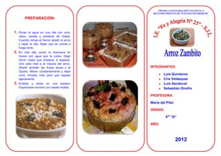 AÑO DE LA INTEGRACIÓN NACIONAL Y
                                               RECONOCIMIENTO DE NUESTRA DIVERSIDAD”

         PREPARACIÓN:


1.   Poner el agua en una olla con anís,
     clavo, canela y pimienta de chapa.
     Cuando rompa el hervor añadir el arroz
     y tapar la olla. Dejar que se cocine a
     fuego lento.
2.   En otra olla, poner la chancaca en
     trozos con agua que la cubra. Dejar
     hervir hasta que empiece a espesar.
     Unir esta miel a la mezcla del arroz.
     Añadir también las frutas secas y el     INTEGRANTES:
     Oporto. Mover constantemente y dejar
     unos minutos más para que espese                 Luis Quinteros
     ligeramente.                                     Cris Velázquez
3.   Entibiar y verter en una dulcera.                Luis Sandoval
     Espolvorear encima con canela molida.            Sebastián Onofre

                                              PROFESORA:

                                              María del Pilar

                                              GRADO:

                                                       6to “D”

                                              AÑO:



                                                                2012
 