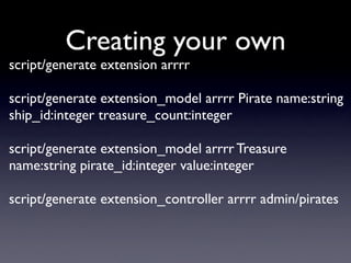 Creating your own
script/generate extension arrrr

script/generate extension_model arrrr Pirate name:string
ship_id:integer treasure_count:integer

script/generate extension_model arrrr Treasure
name:string pirate_id:integer value:integer

script/generate extension_controller arrrr admin/pirates
 