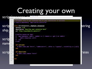 Creating your own
script/generate extension arrrr

script/generate extension_model arrrr Pirate name:string
ship_id:integer treasure_count:integer

script/generate extension_model arrrr Treasure
name:string pirate_id:integer value:integer

script/generate extension_controller arrrr admin/pirates
 
