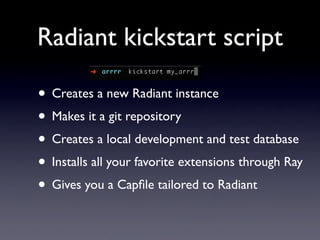 Radiant kickstart script

• Creates a new Radiant instance
• Makes it a git repository
• Creates a local development and test database
• Installs all your favorite extensions through Ray
• Gives you a Capﬁle tailored to Radiant
 