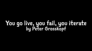 You go live, you fail, you iterate 
by Peter Grosskopf 
 