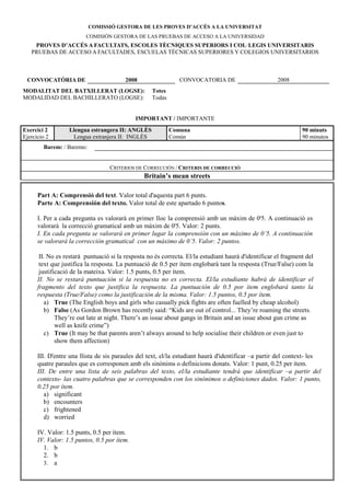 COMISSIÓ GESTORA DE LES PROVES D’ACCÉS A LA U IVERSITAT
                         COMISIÓN GESTORA DE LAS PRUEBAS DE ACCESO A LA UNIVERSIDAD
    PROVES D’ACCÉS A FACULTATS, ESCOLES TÈC IQUES SUPERIORS I COL·LEGIS U IVERSITARIS
   PRUEBAS DE ACCESO A FACULTADES, ESCUELAS TÉCNICAS SUPERIORES Y COLEGIOS UNIVERSITARIOS



 CO VOCATÒRIA DE                         2008                  CONVOCATORIA DE                        2008
MODALITAT DEL BATXILLERAT (LOGSE):                  Totes
MODALIDAD DEL BACHILLERATO (LOGSE):                 Todas


                                             IMPORTA T / IMPORTANTE
Exercici 2        Llengua estrangera II: A GLÈS             Comuna                                              90 minuts
Ejercicio 2        Lengua extranjera II: INGLÉS             Común                                               90 minutos
        Barem: / Baremo:


                                   CRITERIOS DE CORRECCIÓN / CRITERIS DE CORRECCIÓ
                                                Britain’s mean streets

      Part A: Comprensió del text. Valor total d'aquesta part 6 punts.
      Parte A: Comprensión del texto. Valor total de este apartado 6 puntos.

      I. Per a cada pregunta es valorarà en primer lloc la comprensió amb un màxim de 0'5. A continuació es
      valorarà la correcció gramatical amb un màxim de 0'5. Valor: 2 punts.
      I. En cada pregunta se valorará en primer lugar la comprensión con un máximo de 0’5. A continuación
      se valorará la corrección gramatical con un máximo de 0’5. Valor: 2 puntos.

       II. No es restarà puntuació si la resposta no és correcta. El/la estudiant haurà d'identificar el fragment del
       text que justifica la resposta. La puntuació de 0.5 per ítem englobarà tant la resposta (True/False) com la
       justificació de la mateixa. Valor: 1.5 punts, 0.5 per ítem.
      II. o se restará puntuación si la respuesta no es correcta. El/la estudiante habrá de identificar el
      fragmento del texto que justifica la respuesta. La puntuación de 0.5 por ítem englobará tanto la
      respuesta (True/False) como la justificación de la misma. Valor: 1.5 puntos, 0.5 por ítem.
         a) True (The English boys and girls who casually pick fights are often fuelled by cheap alcohol)
         b) False (As Gordon Brown has recently said: “Kids are out of control... They’re roaming the streets.
              They’re out late at night. There’s an issue about gangs in Britain and an issue about gun crime as
              well as knife crime”)
         c) True (It may be that parents aren’t always around to help socialise their children or even just to
              show them affection)

      III. D'entre una llista de sis paraules del text, el/la estudiant haurà d'identificar –a partir del context- les
      quatre paraules que es corresponen amb els sinònims o definicions donats. Valor: 1 punt, 0.25 per ítem.
      III. De entre una lista de seis palabras del texto, el/la estudiante tendrá que identificar –a partir del
      contexto- las cuatro palabras que se corresponden con los sinónimos o definiciones dados. Valor: 1 punto,
      0.25 por ítem.
         a) significant
         b) encounters
         c) frightened
         d) worried

      IV. Valor: 1.5 punts, 0.5 per ítem.
      IV. Valor: 1.5 puntos, 0.5 por ítem.
        1. b
        2. b
        3. a
 