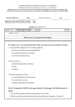 COMISSIÓ GESTORA DE LES PROVES D’ACCÉS A LA U IVERSITAT
                           COMISIÓN GESTORA DE LAS PRUEBAS DE ACCESO A LA UNIVERSIDAD
     PROVES D’ACCÉS A FACULTATS, ESCOLES TÈC IQUES SUPERIORS I COL·LEGIS U IVERSITARIS
    PRUEBAS DE ACCESO A FACULTADES, ESCUELAS TÉCNICAS SUPERIORES Y COLEGIOS UNIVERSITARIOS




  CO VOCATÒRIA DE                         2008                   CONVOCATORIA DE          2008

MODALITAT DEL BATXILLERAT (LOGSE):                    Totes
MODALIDAD DEL BACHILLERATO (LOGSE):                   Todas


                                               IMPORTA T / IMPORTANTE
1r Exercici           Llengua estrangera II: A GLÈS           Comuna                                90 minuts
1º Ejercicio           Lengua extranjera II: INGLÉS           Común                                 90 minutos

          Barem: / Baremo:


                                     Please answer on a separate sheet of paper.



       IV. Choose a, b, or c, in each question below. Only one choice is correct (1.5 points: 0.5 each)
       1. In August 2007, delegates from 35 countries gathered …
               a) to discuss the preservation of amphibian life.
               b) to study the extinction of dinosaurs.
               c) to write a book about frogs.


       2. Frogs are born as …
               a) land dwelling creatures with legs.
               b) toads.
               c) tadpoles.


       3. The body temperature of frogs …
               a) is rarely affected by the environment.
               b) is only sensitive to rain.
               c) changes depending on the weather.


        Part B. Composition (130-150 words approximately). Choose one of the following topics (4
        points)
          1. Are all animals equally important and necessary? Give reasons.
          2. Why do you think some animals became extinct and others are in danger of extinction?
 