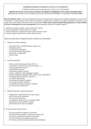 COMISSIÓ GESTORA DE LES PROVES D’ACCÉS A LA U IVERSITAT
                               COMISIÓN GESTORA DE LAS PRUEBAS DE ACCESO A LA UNIVERSIDAD
       PROVES D’ACCÉS A FACULTATS, ESCOLES TÈC IQUES SUPERIORS I COL·LEGIS U IVERSITARIS
      PRUEBAS DE ACCESO A FACULTADES, ESCUELAS TÉCNICAS SUPERIORES Y COLEGIOS UNIVERSITARIOS


Part B. Producció escrita. Valor total d'aquesta part 4 punts. En aquesta part es demana que els alumnes produesquen un text de 130-
150 paraules En aquest apartat s'ha de valorar la capacitat de comunicació de l'alumne en un anglès acceptable en expressar la seua
opinió i idees sobre aspectes relacionats amb el text proposat. Caldrà valorar quant de positiu haja pogut portar a terme l'alumne
i no fixar-se únicament en els errors gramaticals. Seria fonamental considerar els següents aspectes:

1. Aspectes de caràcter estratègic: amb un màxim de 0,5 punts.
2. Correcció gramatical: amb un màxim de 1,5 punts.
3. Claredat d'expressió i organització textual: amb un màxim d'1 punt.
4. Varietat, riquesa i precisió lèxica: amb un màxim d'1 punt.


ORIENTACIONS PER A CORRECCIÓ DELS ASPECTES ANTERIORS

1.   Aspectes de caràcter estratègic:

       - Presentació clara i ordenada (marges, sagnats, etc.).
       - Ortografia correcta.
       - Text distribuït en paràgrafs.
       - Ús correcte de signes de puntuació.
       - Lletra clara i comprensible.
       - Escrit en tinta.
       -…

2.   Correcció gramatical:

       - Ordre correcte dels elements fràstics (SVO…).
       - Concordances correctes (S-V, pronoms referents…).
       - Formes pronominals correctes.
       - Quantificadors correctes.
       - Estructuració negativa correcta.
       - Temps i seqüències verbals adequats i correctes.
       - Partícules temporals adequades (FOR, SINCE, AGO, ALREADY).
       - Ús adequat d'articles (genèrics, específics…).
       - Ús correcte del possessiu.
       - Coneixement dels plurals irregulars.
       - Ús correcte de modals i defectius.
       - Invariabilitat dels adjectius (gènere i nombre).
       - Ús correcte de les preposicions.
       -…

3.   Claredat d'expressió i organització textual:

       - Seqüenciació i organització del text clara i lògica.
       - No hi ha excessives repeticions.
       - No és un text confús i fosc.
       - Ús adequat de connectors per a les diferents idees.
       - Aproximació al tema coherent i original.
       - Estructuració de les idees en paràgrafs.
       -…

4. Varietat, riquesa i precisió lèxica:

       - No s'usen paraules en espanyol ni inexistents.
       - Elecció de termes específics i concrets per a aqueix text.
       - No existeix confusió entre elements lèxics bàsics.
       - No hi ha confusió entre categories gramaticals.
       - No existeix un abús desmesurat d'expressions idiomàtiques.
 