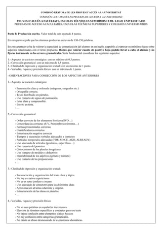 COMISSIÓ GESTORA DE LES PROVES D’ACCÉS A LA U IVERSITAT
                              COMISIÓN GESTORA DE LAS PRUEBAS DE ACCESO A LA UNIVERSIDAD
       PROVES D’ACCÉS A FACULTATS, ESCOLES TÈC IQUES SUPERIORS I COL·LEGIS U IVERSITARIS
      PRUEBAS DE ACCESO A FACULTADES, ESCUELAS TÉCNICAS SUPERIORES Y COLEGIOS UNIVERSITARIOS


Parte B. Producción escrita. Valor total de este apartado 4 puntos.

En esta parte se pide que los alumnos produzcan un texto de 130-150 palabras.

En este apartado se ha de valorar la capacidad de comunicación del alumno en un inglés aceptable al expresar su opinión e ideas sobre
aspectos relacionados con el texto propuesto. Habrá que valorar cuanto de positivo haya podido llevar a cabo el alumno y no
fijarse únicamente en los errores gramaticales. Sería fundamental considerar los siguientes aspectos:

1.- Aspectos de carácter estratégico: con un máximo de 0,5 puntos.
2.- Corrección gramatical: con un máximo de 1,5 puntos.
3.- Claridad de expresión y organización textual: con un máximo de 1 punto.
4.- Variedad, riqueza y precisión léxica: con un máximo de 1 punto.

- ORIENTACIONES PARA CORRECCIÓN DE LOS ASPECTOS ANTERIORES

1.- Aspectos de carácter estratégico:

      - Presentación clara y ordenada (márgenes, sangrados etc.)
      - Ortografía correcta.
      - Texto distribuido en párrafos.
      - Uso correcto de signos de puntuación.
      - Letra clara y comprensible.
      - Escrito en tinta.
      -…

2.- Corrección gramatical:

      - Orden correcto de los elementos frásticos (SVO…)
      - Concordancias correctas (S-V, Pronombres referentes…)
      - Formas pronominales correctas
      - Cuantificadores correctos
      - Estructuración negativa correcta
      - Tiempos y secuencias verbales adecuados y correctos
      - Partículas temporales adecuadas (FOR, SINCE, AGO, ALREADY)
      - Uso adecuado de artículos (genéricos, específicos…)
      - Uso correcto del posesivo
      - Conocimiento de los plurales irregulares
      - Uso correcto de modales y defectivos
      - Invariabilidad de los adjetivos (género y número)
      - Uso correcto de las preposiciones
      -…

3.- Claridad de expresión y organización textual:

      - Secuenciación y organización del texto clara y lógica
      - No hay excesivas repeticiones
      - No es un texto confuso y oscuro
      - Uso adecuado de conectores para las diferentes ideas
      - Aproximación al tema coherente y original.
      - Estructuración de las ideas en párrafos.
      -…

4.- Variedad, riqueza y precisión léxica:

      - No se usan palabras en español ni inexistentes
      - Elección de términos específicos y concretos para ese texto
      - No existe confusión entre elementos léxicos básicos
      - No hay confusión entre categorías gramaticales.
      - No existe un abuso desmesurado de expresiones idiomáticas.
 