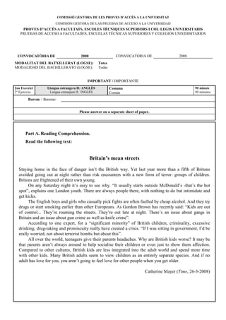 COMISSIÓ GESTORA DE LES PROVES D’ACCÉS A LA U IVERSITAT
                       COMISIÓN GESTORA DE LAS PRUEBAS DE ACCESO A LA UNIVERSIDAD
    PROVES D’ACCÉS A FACULTATS, ESCOLES TÈC IQUES SUPERIORS I COL·LEGIS U IVERSITARIS
   PRUEBAS DE ACCESO A FACULTADES, ESCUELAS TÉCNICAS SUPERIORES Y COLEGIOS UNIVERSITARIOS




 CO VOCATÒRIA DE                      2008                   CONVOCATORIA DE                  2008
MODALITAT DEL BATXILLERAT (LOGSE):                Totes
MODALIDAD DEL BACHILLERATO (LOGSE):               Todas


                                          IMPORTA T / IMPORTANTE
2on Exercici      Llengua estrangera II: A GLÈS           Comuna                                      90 minuts
2º Ejercicio       Lengua extranjera II: INGLÉS           Común                                       90 minutos

        Barem: / Baremo:


                                     Please answer on a separate sheet of paper.




       Part A. Reading Comprehension.
       Read the following text:


                                             Britain’s mean streets

  Staying home in the face of danger isn’t the British way. Yet last year more than a fifth of Britons
  avoided going out at night rather than risk encounters with a new form of terror: groups of children.
  Britons are frightened of their own young.
        On any Saturday night it’s easy to see why. “It usually starts outside McDonald’s -that’s the hot
  spot”, explains one London youth. There are always people there, with nothing to do but intimidate and
  get kicks.
        The English boys and girls who casually pick fights are often fuelled by cheap alcohol. And they try
  drugs or start smoking earlier than other Europeans. As Gordon Brown has recently said: “Kids are out
  of control... They’re roaming the streets. They’re out late at night. There’s an issue about gangs in
  Britain and an issue about gun crime as well as knife crime”.
        According to one expert, for a “significant minority” of British children, criminality, excessive
  drinking, drug-taking and promiscuity really have created a crisis. “If I was sitting in government, I’d be
  really worried, not about terrorist bombs but about this”.
        All over the world, teenagers give their parents headaches. Why are British kids worse? It may be
  that parents aren’t always around to help socialise their children or even just to show them affection.
  Compared to other cultures, British kids are less integrated into the adult world and spend more time
  with other kids. Many British adults seem to view children as an entirely separate species. And if no
  adult has love for you, you aren’t going to feel love for other people when you get older.

                                                                             Catherine Mayer (Time, 26-3-2008)
 