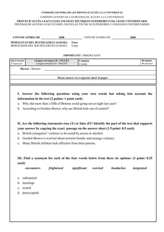 COMISSIÓ GESTORA DE LES PROVES D’ACCÉS A LA U IVERSITAT
                        COMISIÓN GESTORA DE LAS PRUEBAS DE ACCESO A LA UNIVERSIDAD
    PROVES D’ACCÉS A FACULTATS, ESCOLES TÈC IQUES SUPERIORS I COL·LEGIS U IVERSITARIS
   PRUEBAS DE ACCESO A FACULTADES, ESCUELAS TÉCNICAS SUPERIORES Y COLEGIOS UNIVERSITARIOS



 CO VOCATÒRIA DE                        2008                   CONVOCATORIA DE                   2008
MODALITAT DEL BATXILLERAT (LOGSE):                  Totes
MODALIDAD DEL BACHILLERATO (LOGSE):                 Todas


                                              IMPORTA T / IMPORTANTE
2on Exercici        Llengua estrangera II: A GLÈS           Comuna                                       90 minuts
2º Ejercicio         Lengua extranjera II: INGLÉS           Común                                        90 minutos

        Barem: / Baremo:


                                       Please answer on a separate sheet of paper.




      I. Answer the following questions using your own words but taking into account the
      information in the text (2 points: 1 point each)
      a. Why did more than a fifth of Britons avoid going out at night last year?
      b. According to Gordon Brown, why are British kids out of control?



      II. Are the following statements true (T) or false (F)? Identify the part of the text that supports
      your answer by copying the exact passage on the answer sheet (1.5 point: 0.5 each)
      a. British youngsters’ violence is favoured by access to alcohol.
      b. Gordon Brown is worried about terrorist bombs and teenage violence.
      c. Many British children lack affection from their parents.



      III. Find a synonym for each of the four words below from these six options: (1 point: 0.25
      each)
               encounters        frightened         significant      worried         headaches     integrated

      a. substantial
      b. meetings
      c. scared
      d. preoccupied
 