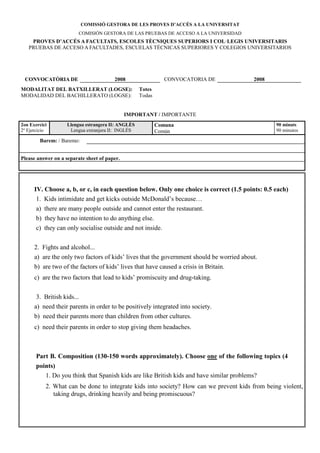 COMISSIÓ GESTORA DE LES PROVES D’ACCÉS A LA U IVERSITAT
                         COMISIÓN GESTORA DE LAS PRUEBAS DE ACCESO A LA UNIVERSIDAD
    PROVES D’ACCÉS A FACULTATS, ESCOLES TÈC IQUES SUPERIORS I COL·LEGIS U IVERSITARIS
   PRUEBAS DE ACCESO A FACULTADES, ESCUELAS TÉCNICAS SUPERIORES Y COLEGIOS UNIVERSITARIOS




 CO VOCATÒRIA DE                        2008                   CONVOCATORIA DE             2008
MODALITAT DEL BATXILLERAT (LOGSE):                  Totes
MODALIDAD DEL BACHILLERATO (LOGSE):                 Todas


                                              IMPORTA T / IMPORTANTE
2on Exercici        Llengua estrangera II: A GLÈS           Comuna                                90 minuts
2º Ejercicio         Lengua extranjera II: INGLÉS           Común                                 90 minutos

        Barem: / Baremo:


Please answer on a separate sheet of paper.




      IV. Choose a, b, or c, in each question below. Only one choice is correct (1.5 points: 0.5 each)
       1. Kids intimidate and get kicks outside McDonald’s because…
       a) there are many people outside and cannot enter the restaurant.
       b) they have no intention to do anything else.
       c) they can only socialise outside and not inside.


      2. Fights and alcohol...
      a) are the only two factors of kids’ lives that the government should be worried about.
      b) are two of the factors of kids’ lives that have caused a crisis in Britain.
      c) are the two factors that lead to kids’ promiscuity and drug-taking.

       3. British kids...
      a) need their parents in order to be positively integrated into society.
      b) need their parents more than children from other cultures.
      c) need their parents in order to stop giving them headaches.



       Part B. Composition (130-150 words approximately). Choose one of the following topics (4
       points)
          1. Do you think that Spanish kids are like British kids and have similar problems?
           2. What can be done to integrate kids into society? How can we prevent kids from being violent,
              taking drugs, drinking heavily and being promiscuous?
 