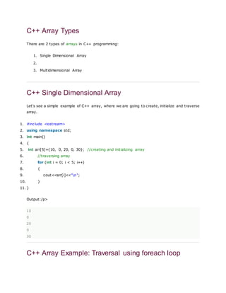 C++ Array Types
There are 2 types of arrays in C++ programming:
1. Single Dimensional Array
2.
3. Multidimensional Array
C++ Single Dimensional Array
Let's see a simple example of C++ array, where we are going to create, initialize and traverse
array.
1. #include <iostream>
2. using namespace std;
3. int main()
4. {
5. int arr[5]={10, 0, 20, 0, 30}; //creating and initializing array
6. //traversing array
7. for (int i = 0; i < 5; i++)
8. {
9. cout<<arr[i]<<"n";
10. }
11. }
Output:/p>
10
0
20
0
30
C++ Array Example: Traversal using foreach loop
 