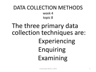 DATA COLLECTION METHODS
week 4
topic 8
The three primary data
collection techniques are:
Experiencing
Enquiring
Examining
1rsm/ar/topic 8/cht.1_2014
 