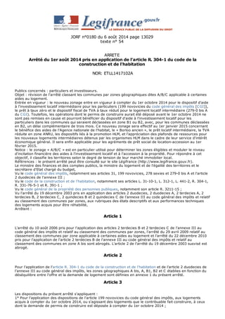 JORF n°0180 du 6 août 2014 page 13029 
texte n° 54 
ARRETE 
Arrêté du 1er août 2014 pris en application de l'article R. 304-1 du code de la 
construction et de l'habitation 
NOR: ETLL1417102A 
Publics concernés : particuliers et investisseurs. 
Objet : révision de l'arrêté classant les communes par zones géographiques dites A/B/C applicable à certaines 
aides au logement. 
Entrée en vigueur : le nouveau zonage entre en vigueur à compter du 1er octobre 2014 pour le dispositif d'aide 
à l'investissement locatif intermédiaire pour les particuliers (199 novovicies du code général des impôts [C GI]), 
le prêt à taux zéro et le dispositif fiscal de TVA à taux réduit pour le logement locatif intermédiaire (279-0 bis A 
du C GI). Toutefois, les opérations dont le permis de construire aurait été déposé avant le 1er octobre 2014 ne 
sont pas remises en cause et pourront bénéficier du dispositif d'aide à l'investissement locatif pour les 
particuliers dans les communes qui seraient déclassées en zone B1 ou B2, avec, pour les communes déclassées 
en B2, un délai complémentaire de trois mois. C e nouveau zonage sera effectif au 1er janvier 2015 concernant 
le bénéfice des aides de l'Agence nationale de l'habitat, le « Borloo ancien », le prêt locatif intermédiaire, la TVA 
réduite en zone ANRU, les dispositifs liés à la promotion HLM, et l'appréciation des plafonds de ressources pour 
les nouveaux logements intermédiaires détenus par les organismes HLM dans le cadre de leur service d'intérêt 
économique général. Il sera enfin applicable pour les agréments de prêt social de location-accession au 1er 
février 2015. 
Notice : le zonage « A/B/C » est en particulier utilisé pour déterminer les zones éligibles et moduler le niveau 
d'incitation financière des aides à l'investissement locatif et à l'accession à la propriété. Pour répondre à cet 
objectif, il classifie les territoires selon le degré de tension de leur marché immobilier local. 
Références : le présent arrêté peut être consulté sur le site Légifrance (http://www.legifrance.gouv.fr). 
Le ministre des finances et des comptes publics, la ministre du logement et de l'égalité des territoires et le 
secrétaire d'Etat chargé du budget, 
Vu le code général des impôts, notamment ses articles 31, 199 novovicies, 278 sexies et 279-0 bis A et l'article 
2 duodecies de l'annexe III ; 
Vu le code de la construction et de l'habitation, notamment ses articles L. 31-10-1, L. 312-1, L. 441-2, R. 304-1, 
R. 331-76-5-1 et R. 391-1 ; 
Vu le code général de la propriété des personnes publiques, notamment son article R. 3211-15 ; 
Vu l'arrêté du 19 décembre 2003 pris en application des articles 2 duodecies, 2 duodecies A, 2 terdecies A, 2 
terdecies B, 2 terdecies C , 2 quindecies B et 2 quindecies C de l'annexe III au code général des impôts et relatif 
au classement des communes par zones, aux rubriques des états descriptifs et aux performances techniques 
des logements acquis pour être réhabilité, 
Arrêtent : 
Article 1 
L'arrêté du 10 août 2006 pris pour l'application des articles 2 terdecies B et 2 terdecies C de l'annexe III au 
code général des impôts et relatif au classement des communes par zones, l'arrêté du 29 avril 2009 relatif au 
classement des communes par zone applicable à certaines aides au logement et l'arrêté du 22 décembre 2010 
pris pour l'application de l'article 2 terdecies B de l'annexe III au code général des impôts et relatif au 
classement des communes en zone A bis sont abrogés. L'article 2 de l'arrêté du 19 décembre 2003 susvisé est 
abrogé. 
Article 2 
Pour l'application de l'article R. 304-1 du code de la construction et de l'habitation et de l'article 2 duodecies de 
l'annexe III au code général des impôts, les zones géographiques A bis, A, B1, B2 et C établies en fonction du 
déséquilibre entre l'offre et la demande de logement sont définies en annexe 1 du présent arrêté. 
Article 3 
Les dispositions du présent arrêté s'appliquent : 
1° Pour l'application des dispositions de l'article 199 novovicies du code général des impôts, aux logements 
acquis à compter du 1er octobre 2014, ou s'agissant des logements que le contribuable fait construire, à ceux 
dont la demande de permis de construire est déposée à compter du 1er octobre 2014 ; 
 