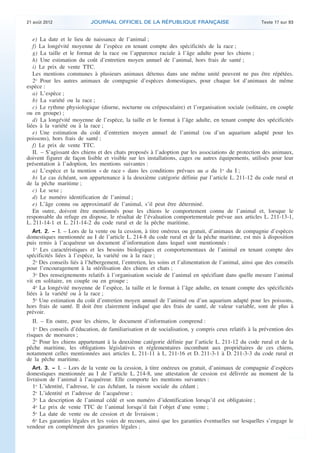 .

21 août 2012

JOURNAL OFFICIEL DE LA RÉPUBLIQUE FRANÇAISE

Texte 17 sur 93

e) La date et le lieu de naissance de l’animal ;
f) La longévité moyenne de l’espèce en tenant compte des spécificités de la race ;
g) La taille et le format de la race ou l’apparence raciale à l’âge adulte pour les chiens ;
h) Une estimation du coût d’entretien moyen annuel de l’animal, hors frais de santé ;
i) Le prix de vente TTC.
Les mentions communes à plusieurs animaux détenus dans une même unité peuvent ne pas être répétées.
2o Pour les autres animaux de compagnie d’espèces domestiques, pour chaque lot d’animaux de même
espèce :
a) L’espèce ;
b) La variété ou la race ;
c) Le rythme physiologique (diurne, nocturne ou crépusculaire) et l’organisation sociale (solitaire, en couple
ou en groupe) ;
d) La longévité moyenne de l’espèce, la taille et le format à l’âge adulte, en tenant compte des spécificités
liées à la variété ou à la race ;
e) Une estimation du coût d’entretien moyen annuel de l’animal (ou d’un aquarium adapté pour les
poissons), hors frais de santé ;
f) Le prix de vente TTC.
II. – S’agissant des chiens et des chats proposés à l’adoption par les associations de protection des animaux,
doivent figurer de façon lisible et visible sur les installations, cages ou autres équipements, utilisés pour leur
présentation à l’adoption, les mentions suivantes :
a) L’espèce et la mention « de race » dans les conditions prévues au a du 1o du I ;
b) Le cas échéant, son appartenance à la deuxième catégorie définie par l’article L. 211-12 du code rural et
de la pêche maritime ;
c) Le sexe ;
d) Le numéro identification de l’animal ;
e) L’âge connu ou approximatif de l’animal, s’il peut être déterminé.
En outre, doivent être mentionnés pour les chiens le comportement connu de l’animal et, lorsque le
responsable du refuge en dispose, le résultat de l’évaluation comportementale prévue aux articles L. 211-13-1,
L. 211-14-1 et L. 211-14-2 du code rural et de la pêche maritime.
Art. 2. − I. – Lors de la vente ou la cession, à titre onéreux ou gratuit, d’animaux de compagnie d’espèces
domestiques mentionnée au I de l’article L. 214-8 du code rural et de la pêche maritime, est mis à disposition
puis remis à l’acquéreur un document d’information dans lequel sont mentionnés :
1o Les caractéristiques et les besoins biologiques et comportementaux de l’animal en tenant compte des
spécificités liées à l’espèce, la variété ou à la race ;
2o Des conseils liés à l’hébergement, l’entretien, les soins et l’alimentation de l’animal, ainsi que des conseils
pour l’encouragement à la stérilisation des chiens et chats ;
3o Des renseignements relatifs à l’organisation sociale de l’animal en spécifiant dans quelle mesure l’animal
vit en solitaire, en couple ou en groupe ;
4o La longévité moyenne de l’espèce, la taille et le format à l’âge adulte, en tenant compte des spécificités
liées à la variété ou à la race ;
5o Une estimation du coût d’entretien moyen annuel de l’animal ou d’un aquarium adapté pour les poissons,
hors frais de santé. Il doit être clairement indiqué que des frais de santé, de valeur variable, sont de plus à
prévoir.
II. – En outre, pour les chiens, le document d’information comprend :
1o Des conseils d’éducation, de familiarisation et de socialisation, y compris ceux relatifs à la prévention des
risques de morsures ;
2o Pour les chiens appartenant à la deuxième catégorie définie par l’article L. 211-12 du code rural et de la
pêche maritime, les obligations législatives et réglementaires incombant aux propriétaires de ces chiens,
notamment celles mentionnées aux articles L. 211-11 à L. 211-16 et D. 211-3-1 à D. 211-3-3 du code rural et
de la pêche maritime.
Art. 3. − I. – Lors de la vente ou la cession, à titre onéreux ou gratuit, d’animaux de compagnie d’espèces
domestiques mentionnée au I de l’article L. 214-8, une attestation de cession est délivrée au moment de la
livraison de l’animal à l’acquéreur. Elle comporte les mentions suivantes :
1o L’identité, l’adresse, le cas échéant, la raison sociale du cédant ;
2o L’identité et l’adresse de l’acquéreur ;
3o La description de l’animal cédé et son numéro d’identification lorsqu’il est obligatoire ;
4o Le prix de vente TTC de l’animal lorsqu’il fait l’objet d’une vente ;
5o La date de vente ou de cession et de livraison ;
6o Les garanties légales et les voies de recours, ainsi que les garanties éventuelles sur lesquelles s’engage le
vendeur en complément des garanties légales ;

.

 