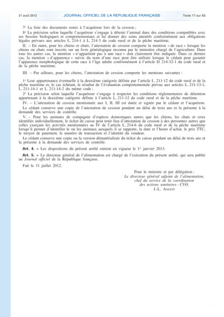 .

21 août 2012

JOURNAL OFFICIEL DE LA RÉPUBLIQUE FRANÇAISE

Texte 17 sur 93

7o La liste des documents remis à l’acquéreur lors de la cession ;
8o La précision selon laquelle l’acquéreur s’engage à détenir l’animal dans des conditions compatibles avec
ses besoins biologiques et comportementaux et lui donner des soins attentifs conformément aux obligations
légales prévues aux articles L. 214-1 à L. 214-3 du code rural et de la pêche maritime.
II. – En outre, pour les chiens et chats, l’attestation de cession comporte la mention « de race » lorsque les
chiens ou chats sont inscrits sur un livre généalogique reconnu par le ministère chargé de l’agriculture. Dans
tous les autres cas, la mention « n’appartient pas à une race » doit clairement être indiquée. Dans ce dernier
cas, la mention « d’apparence » suivie du nom d’une race peut être utilisée lorsque le cédant peut garantir
l’apparence morphologique de cette race à l’âge adulte conformément à l’article D. 214-32-1 du code rural et
de la pêche maritime.
III. – Par ailleurs, pour les chiens, l’attestation de cession comporte les mentions suivantes :
1o Leur appartenance éventuelle à la deuxième catégorie définie par l’article L. 211-12 du code rural et de la
pêche maritime et, le cas échéant, le résultat de l’évaluation comportementale prévue aux articles L. 211-13-1,
L. 211-14-1 et L. 211-14-2 du même code ;
2o La précision selon laquelle l’acquéreur s’engage à respecter les conditions réglementaires de détention
appartenant à la deuxième catégorie définie à l’article L. 211-12 du code rural et de la pêche maritime.
IV. – L’attestation de cession mentionnée aux I, II, III est datée et signée par le cédant et l’acquéreur.
Le cédant conserve une copie de l’attestation de cession pendant un délai de trois ans et la présente à la
demande des services de contrôle.
V. – Pour les animaux de compagnie d’espèces domestiques autres que les chiens, les chats et ceux
identifiés individuellement, le ticket de caisse peut tenir lieu d’attestation de cession à des personnes autres que
celles exerçant les activités mentionnées au IV de l’article L. 214-6 du code rural et de la pêche maritime
lorsqu’il permet d’identifier le ou les animaux auxquels il se rapporte, la date et l’heure d’achat, le prix TTC,
le moyen de paiement, le numéro de transaction et l’identité du vendeur.
Le cédant conserve une copie ou la version dématérialisée du ticket de caisse pendant un délai de trois ans et
la présente à la demande des services de contrôle.
Art. 4. − Les dispositions du présent arrêté entrent en vigueur le 1er janvier 2013.
Art. 5. − Le directeur général de l’alimentation est chargé de l’exécution du présent arrêté, qui sera publié
au Journal officiel de la République française.

Fait le 31 juillet 2012.
Pour le ministre et par délégation :
Le directeur général adjoint de l’alimentation,
chef du service de la coordination
des actions sanitaires - CVO,
J.-L. ANGOT

.

 