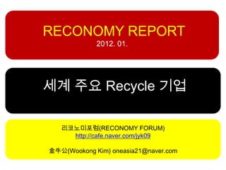 RECONOMY REPORT
             2012. 01.




세계 주요 Recycle 기업

   리코노미포럼(RECONOMY FORUM)
     http://cafe.naver.com/jyk09

金牛公(Wookong Kim) oneasia21@naver.com
 