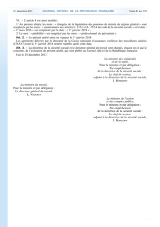 VI. – L’article 8 est ainsi modifié :
1o
Au premier alinéa, les mots : « chargées de la liquidation des pensions de retraite du régime général » sont
remplacés par les mots : « mentionnées aux articles L. 215-1 et L. 752-4 du code de la sécurité sociale » et la date :
« 1er
mars 2016 » est remplacée par la date : « 1er
janvier 2018 » ;
2o
Le mot : « pénibilité » est remplacé par les mots : « professionnel de prévention ».
Art. 2. – Le présent arrêté entre en vigueur le 1er
janvier 2018.
Les agréments délivrés par le directeur de la Caisse nationale d’assurance vieillesse des travailleurs salariés
(CNAV) avant le 1er
janvier 2018 restent valables après cette date.
Art. 3. – La directrice de la sécurité sociale et le directeur général du travail sont chargés, chacun en ce qui le
concerne, de l’exécution du présent arrêté, qui sera publié au Journal officiel de la République française.
Fait le 29 décembre 2017.
La ministre des solidarités
et de la santé,
Pour la ministre et par délégation :
Par empêchement
de la directrice de la sécurité sociale :
Le chef de service,
adjoint à la directrice de la sécurité sociale,
J. BOSREDON
La ministre du travail,
Pour la ministre et par délégation :
Le directeur général du travail,
L. VILBOEUF
Le ministre de l’action
et des comptes publics,
Pour le ministre et par délégation :
Par empêchement
de la directrice de la sécurité sociale :
Le chef de service,
adjoint à la directrice de la sécurité sociale,
J. BOSREDON
31 décembre 2017 JOURNAL OFFICIEL DE LA RÉPUBLIQUE FRANÇAISE Texte 81 sur 173
 