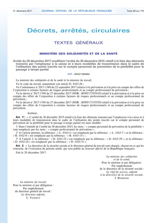 Décrets, arrêtés, circulaires
TEXTES GÉNÉRAUX
MINISTÈRE DES SOLIDARITÉS ET DE LA SANTÉ
Arrêté du 29 décembre 2017 modifiant l’arrêté du 30 décembre 2015 relatif à la liste des éléments
transmis par l’employeur à la caisse et à leurs modalités de transmission dans le cadre de
l’utilisation des points inscrits sur le compte personnel de prévention de la pénibilité pour le
passage à temps partiel
NOR : SSAS1736546A
La ministre des solidarités et de la santé et la ministre du travail,
Vu le code du travail, notamment son article D. 4163-28 ;
Vu l’ordonnance no
2017-1389 du 22 septembre 2017 relative à la prévention et à la prise en compte des effets de
l’exposition à certains facteurs de risques professionnels et au compte professionnel de prévention ;
Vu le décret no
2017-1768 du 27 décembre 2017 (NOR : MTRT1729591D) relatif à la prévention et à la prise en
compte des effets de l’exposition à certains facteurs de risques professionnels et au compte professionnel de
prévention ;
Vu le décret no
2017-1769 du 27 décembre 2017 (NOR : MTRT1733597D) relatif à la prévention et à la prise en
compte des effets de l’exposition à certains facteurs de risques professionnels et au compte professionnel de
prévention,
Arrêtent :
Art. 1er
. – L’arrêté du 30 décembre 2015 relatif à la liste des éléments transmis par l’employeur à la caisse et à
leurs modalités de transmission dans le cadre de l’utilisation des points inscrits sur le compte personnel de
prévention de la pénibilité pour le passage à temps partiel est ainsi modifié :
1o
Dans l’intitulé de l’arrêté du 30 décembre 2015, les mots : « compte personnel de prévention de la pénibilité »
sont remplacés par les mots : « compte professionnel de prévention » ;
2o
A l’article premier, la référence : « L. 4162-4 » est remplacée par la référence : « L. 4163-7 » et la référence :
« R. 4162-8 » est remplacée par la référence : « R. 4163-15 » ;
3o
A l’article 2, la référence : « D. 4162-22 » est remplacée par la référence : « D. 4163-29 », et la référence :
« D. 4162-24 » est remplacée par la référence : « D. 4163-31 ».
Art. 2. – La directrice de la sécurité sociale et le directeur général du travail sont chargés, chacun en ce qui les
concerne, de l’exécution du présent arrêté, qui sera publié au Journal officiel de la République française.
Fait le 29 décembre 2017.
La ministre des solidarités
et de la santé,
Pour la ministre et par délégation :
Par empêchement
de la directrice de la sécurité sociale :
Le chef de service, adjoint
à la directrice de la sécurité sociale,
J. BOSREDON
La ministre du travail,
Pour la ministre et par délégation :
Par empêchement
du directeur général du travail :
Le directeur adjoint,
L. VILBOEUF
31 décembre 2017 JOURNAL OFFICIEL DE LA RÉPUBLIQUE FRANÇAISE Texte 83 sur 173
 