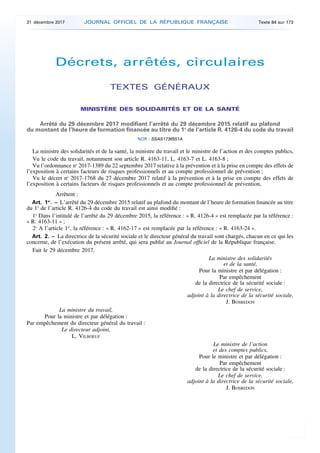 Décrets, arrêtés, circulaires
TEXTES GÉNÉRAUX
MINISTÈRE DES SOLIDARITÉS ET DE LA SANTÉ
Arrêté du 29 décembre 2017 modifiant l’arrêté du 29 décembre 2015 relatif au plafond
du montant de l’heure de formation financée au titre du 1o
de l’article R. 4126-4 du code du travail
NOR : SSAS1736551A
La ministre des solidarités et de la santé, la ministre du travail et le ministre de l’action et des comptes publics,
Vu le code du travail, notamment son article R. 4163-11, L. 4163-7 et L. 4163-8 ;
Vu l’ordonnance no
2017-1389 du 22 septembre 2017 relative à la prévention et à la prise en compte des effets de
l’exposition à certains facteurs de risques professionnels et au compte professionnel de prévention ;
Vu le décret no
2017-1768 du 27 décembre 2017 relatif à la prévention et à la prise en compte des effets de
l’exposition à certains facteurs de risques professionnels et au compte professionnel de prévention,
Arrêtent :
Art. 1er
. – L’arrêté du 29 décembre 2015 relatif au plafond du montant de l’heure de formation financée au titre
du 1o
de l’article R. 4126-4 du code du travail est ainsi modifié :
1o
Dans l’intitulé de l’arrêté du 29 décembre 2015, la référence : « R. 4126-4 » est remplacée par la référence :
« R. 4163-11 » ;
2o
A l’article 1er
, la référence : « R. 4162-17 » est remplacée par la référence : « R. 4163-24 ».
Art. 2. – La directrice de la sécurité sociale et le directeur général du travail sont chargés, chacun en ce qui les
concerne, de l’exécution du présent arrêté, qui sera publié au Journal officiel de la République française.
Fait le 29 décembre 2017.
La ministre des solidarités
et de la santé,
Pour la ministre et par délégation :
Par empêchement
de la directrice de la sécurité sociale :
Le chef de service,
adjoint à la directrice de la sécurité sociale,
J. BOSREDON
La ministre du travail,
Pour la ministre et par délégation :
Par empêchement du directeur général du travail :
Le directeur adjoint,
L. VILBOEUF
Le ministre de l’action
et des comptes publics,
Pour le ministre et par délégation :
Par empêchement
de la directrice de la sécurité sociale :
Le chef de service,
adjoint à la directrice de la sécurité sociale,
J. BOSREDON
31 décembre 2017 JOURNAL OFFICIEL DE LA RÉPUBLIQUE FRANÇAISE Texte 84 sur 173
 