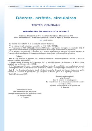 Décrets, arrêtés, circulaires
TEXTES GÉNÉRAUX
MINISTÈRE DES SOLIDARITÉS ET DE LA SANTÉ
Arrêté du 29 décembre 2017 modifiant l’arrêté du 30 décembre 2015
relatif au contenu de l’attestation prévue à l’article R. 4162-15 du code du travail
NOR : SSAS1736552A
La ministre des solidarités et de la santé et la ministre du travail,
Vu le code du travail, notamment ses articles L. 4163-7et R. 4163-22 ;
Vu l’ordonnance no
2017-1389 du 22 septembre 2017 relative à la prévention et à la prise en compte des effets de
l’exposition à certains facteurs de risques professionnels et au compte professionnel de prévention ;
Vu le décret no
2017-1768 du 27 décembre 2017 relatif à la prévention et à la prise en compte des effets de
l’exposition à certains facteurs de risques professionnels et au compte professionnel de prévention,
Arrêtent :
Art. 1er
. – L’arrêté du 30 décembre 2015 relatif au contenu de l’attestation prévue à l’article R. 4162-15 du
code du travail est ainsi modifié :
1o
Dans l’intitulé de l’arrêté du 30 décembre 2015 et à l’article premier, la référence : « R. 4162-15 » est
remplacée par la référence : « R. 4163-22 » ;
2o
A l’article premier, les mots « compte personnel de prévention de la pénibilité » sont remplacés par les mots
« compte professionnel de prévention » et la référence « L. 4162-4 » est remplacée par la référence : « L. 4163-7 ».
Art. 2. – La directrice de la sécurité sociale et le directeur général du travail sont chargés, chacun en ce qui les
concerne, de l’exécution du présent arrêté, qui sera publié au Journal officiel de la République française.
Fait le 29 décembre 2017.
La ministre des solidarités
et de la santé,
Pour la ministre et par délégation :
Par empêchement de la directrice de la sécurité sociale :
Le chef de service,
adjoint à la directrice de la sécurité sociale,
J. BOSREDON
La ministre du travail,
Pour la ministre et par délégation :
Par empêchement du directeur général du travail :
Le directeur adjoint,
L. VILBOEUF
31 décembre 2017 JOURNAL OFFICIEL DE LA RÉPUBLIQUE FRANÇAISE Texte 85 sur 173
 