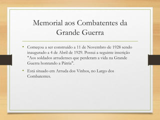 Memorial aos Combatentes da
Grande Guerra
• Começou a ser construído a 11 de Novembro de 1928 sendo
inaugurado a 4 de Abril de 1929. Possui a seguinte inscrição
"Aos soldados arrudenses que perderam a vida na Grande
Guerra honrando a Pátria".
• Está situado em Arruda dos Vinhos, no Largo dos
Combatentes.
 