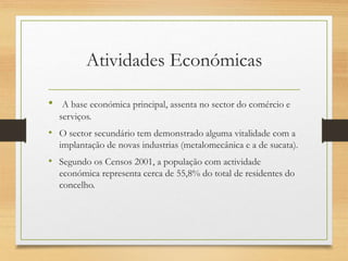 Atividades Económicas
• A base económica principal, assenta no sector do comércio e
serviços.
• O sector secundário tem demonstrado alguma vitalidade com a
implantação de novas industrias (metalomecânica e a de sucata).
• Segundo os Censos 2001, a população com actividade
económica representa cerca de 55,8% do total de residentes do
concelho.
 