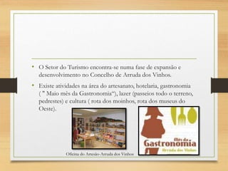 • O Setor do Turismo encontra-se numa fase de expansão e
desenvolvimento no Concelho de Arruda dos Vinhos.
• Existe atividades na área do artesanato, hotelaria, gastronomia
( " Maio mês da Gastronomia“), lazer (passeios todo o terreno,
pedrestes) e cultura ( rota dos moinhos, rota dos museus do
Oeste).
Oficina do Artesão-Arruda dos Vinhos
 