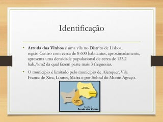 Identificação
• Arruda dos Vinhos é uma vila no Distrito de Lisboa,
região Centro com cerca de 8 600 habitantes, aproximadamente,
apresenta uma densidade populacional de cerca de 133,2
hab./km2 da qual fazem parte mais 3 freguesias.
• O município é limitado pelo município de Alenquer, Vila
Franca de Xira, Loures, Mafra e por Sobral de Monte Agraço.
 