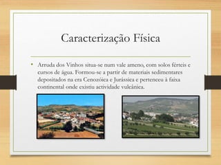 Caracterização Física
• Arruda dos Vinhos situa-se num vale ameno, com solos férteis e
cursos de água. Formou-se a partir de materiais sedimentares
depositados na era Cenozóica e Jurássica e pertenceu à faixa
continental onde existiu actividade vulcânica.
 