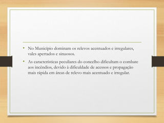 • No Município dominam os relevos acentuados e irregulares,
vales apertados e sinuosos.
• As características peculiares do concelho dificultam o combate
aos incêndios, devido à dificuldade de acessos e propagação
mais rápida em áreas de relevo mais acentuado e irregular.
 