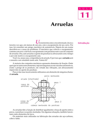 11
A U L A
Um motorista estava inconformado. Já era a
terceira vez que, em menos de um ano, caía o escapamento de seu carro. Por
isso, foi consultar um amigo, mecânico de automóveis. Depois de um exame
descobriu-se a causa do problema. O mecânico que colocou o escapamento,
cometeu um erro: o de fixar o escapamento com parafuso sem o uso do conjunto
de arruelas. Ora, sem arruelas o aperto do parafuso ia afrouxando com o tempo
e por este motivo o escapamento caía.
Você viu, nesse caso, a importância da arruela. É por isso que a arruelaarruelaarruelaarruelaarruela será
o assunto a ser estudado nesta aula. Vamos lá?
A maioria dos conjuntos mecânicos apresenta elementos de fixação. Onde
querqueseusemesseselementos,sejaemmáquinasouemveículosautomotivos,
existe o perigo de se produzir, em virtude das vibrações, um afrouxamento
imprevisto no aperto do parafuso.
Para evitar esse inconveniente utilizamos um elemento de máquina chama-
do arruelaarruelaarruelaarruelaarruela.
As arruelas têm a função de distribuir igualmente a força de aperto entre a
porca, o parafuso e as partes montadas. Em algumas situações, também funcio-
nam como elementos de trava.
Os materiais mais utilizados na fabricação das arruelas são aço-carbono,
cobre e latão.
Arruelas
11
A U L A
Introdução
 