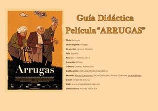 Título: Arrugas
Título original: Arrugas
Dirección: Ignacio Ferreras
País: España
Año: 2011; Estreno: 2012
Duración: 89 min.
Género: Drama, Animación
Calificación: Apta para todos los públicos
Reparto: Álvaro Cervantes, Tacho González, Álvaro Guevara, Mabel Rivera
Guión: Ángel de la Cruz
Web: www.arrugaslapelicula.com
Distribuidora: Wanda Visión S.A
 