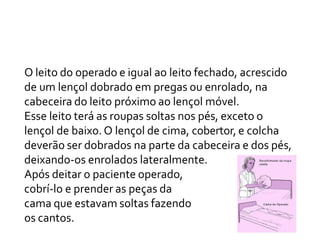 O leito do operado e igual ao leito fechado, acrescido
de um lençol dobrado em pregas ou enrolado, na
cabeceira do leito próximo ao lençol móvel.
Esse leito terá as roupas soltas nos pés, exceto o
lençol de baixo. O lençol de cima, cobertor, e colcha
deverão ser dobrados na parte da cabeceira e dos pés,
deixando-os enrolados lateralmente.
Após deitar o paciente operado,
cobrí-lo e prender as peças da
cama que estavam soltas fazendo
os cantos.
 
