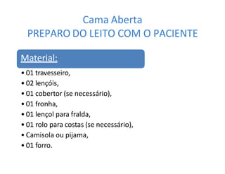 Cama Aberta
PREPARO DO LEITO COM O PACIENTE
Material:
• 01 travesseiro,
• 02 lençóis,
• 01 cobertor (se necessário),
• 01 fronha,
• 01 lençol para fralda,
• 01 rolo para costas (se necessário),
• Camisola ou pijama,
• 01 forro.
 