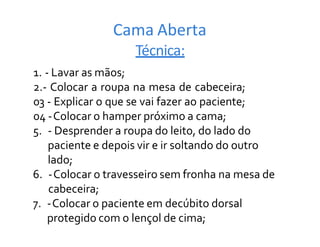 Cama Aberta
Técnica:
1. - Lavar as mãos;
2.- Colocar a roupa na mesa de cabeceira;
03 - Explicar o que se vai fazer ao paciente;
04 -Colocar o hamper próximo a cama;
5. - Desprender a roupa do leito, do lado do
paciente e depois vir e ir soltando do outro
lado;
6. -Colocar o travesseiro sem fronha na mesa de
cabeceira;
7. -Colocar o paciente em decúbito dorsal
protegido com o lençol de cima;
 