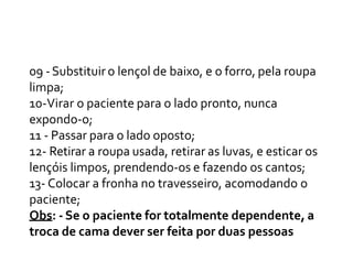 09 -Substituir o lençol de baixo, e o forro, pela roupa
limpa;
10-Virar o paciente para o lado pronto, nunca
expondo-o;
11 - Passar para o lado oposto;
12- Retirar a roupa usada, retirar as luvas, e esticar os
lençóis limpos, prendendo-os e fazendo os cantos;
13- Colocar a fronha no travesseiro, acomodando o
paciente;
Obs: - Se o paciente for totalmente dependente, a
troca de cama dever ser feita por duas pessoas
 