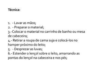 Técnica:
1. - Lavar as mãos;
2. - Preparar o material;
3.-Colocar o material no carrinho de banho ou mesa
de cabeceira;
4.- Retirar a roupa de cama suja e colocá-los no
hamper próximo do leito;
5. - Desprezar as luvas;
6.- Estender o lençol sobre o leito, amarrando as
pontas do lençol na cabeceira e nos pés;
 