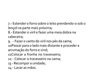 7.- Estender o forro sobre o leito prendendo-o sob o
lençol na parte mais próxima;
8.- Estender o viril e fazer uma meia dobra na
cabeceira;
9. - Fazer o canto do viril nos pés da cama;
10Passar para o lado mais distante e proceder a
arrumação do forro e virol;
11Colocar a fronha no travesseiro;
12 - Colocar o travesseiro na cama;
13 - Recompor a unidade;
14 - Lavar as mãos.
 
