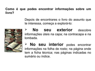 Como é que podes encontrar informações sobre um
livro?

          Depois de encontrares o livro do assunto que
          te interessa, começa a explorá-lo:
               No seu exterior descobre
          informações úteis na capa; na contracapa e na
          lombada.
           No seu interior podes encontrar
          informações na folha de rosto; na página onde
          tem a ficha técnica; nas páginas indicadas no
          sumário ou índice.
 