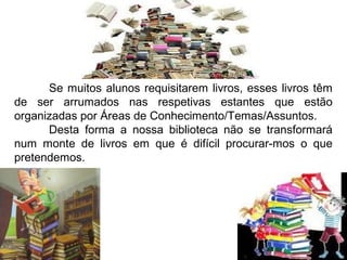 Se muitos alunos requisitarem livros, esses livros têm
de ser arrumados nas respetivas estantes que estão
organizadas por Áreas de Conhecimento/Temas/Assuntos.
      Desta forma a nossa biblioteca não se transformará
num monte de livros em que é difícil procurar-mos o que
pretendemos.
 