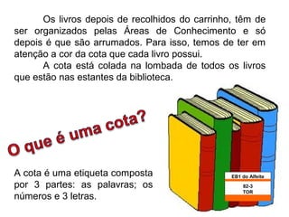 Os livros depois de recolhidos do carrinho, têm de
ser organizados pelas Áreas de Conhecimento e só
depois é que são arrumados. Para isso, temos de ter em
atenção a cor da cota que cada livro possui.
      A cota está colada na lombada de todos os livros
que estão nas estantes da biblioteca.




A cota é uma etiqueta composta                  EB1 do Alfeite
por 3 partes: as palavras; os                       82-3
                                                    TOR
números e 3 letras.                                   4
 