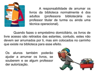 A responsabilidade de arrumar os
                 livros da biblioteca normalmente é dos
                 adultos (professora bibliotecária ou
                 professor titular de turma ou ainda uma
                 técnica operacional).

       Quando fazes o empréstimo domiciliário, os livros de
livre acesso são retirados das estantes, contudo, estes não
devem ser arrumados por ti, mas sim colocados no carrinho
que existe na biblioteca para esse efeito.

 Os alunos também poderão
 ajudar a arrumar os livros, se
 souberem e se algum professor
 der autorização.
 