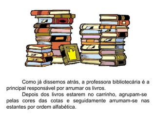 Como já dissemos atrás, a professora bibliotecária é a
principal responsável por arrumar os livros.
       Depois dos livros estarem no carrinho, agrupam-se
pelas cores das cotas e seguidamente arrumam-se nas
estantes por ordem alfabética.
 